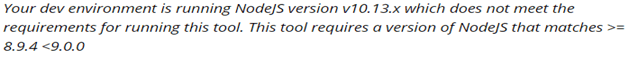 Your dev environment is running NodeJs version v10.13.x which does not meet the requirements for running this tool. This tool requires a version of NodeJS that matches >= 8.9.4 <9.0.0